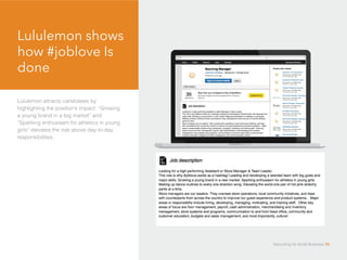 Lululemon shows
how #joblove Is
done
Lululemon attracts candidates by
highlighting the position’s impact: “Growing
a young brand in a big market” and
“Sparking enthusiasm for athletics in young
girls” elevates the role above day-to-day
responsibilities.
Recruiting for Small Business 35
 