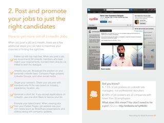 2. Post and promote
your jobs to just the
right candidates
When you post a job on LinkedIn, there are a few
additional steps you can take to maximize your
chances of finding the right hire:
How to get more out of LinkedIn Jobs
Follow up with top matches. When you post a job,
we recommend 24 LinkedIn members who best
match your requirements. Contact them directly via
InMail to start the dialogue.
Amplify your job. Broadcast the position on your
personal LinkedIn feed, Company Page updates,
LinkedIn Groups, and other social media.
Target your outreach. Share your job post with
members who fit the role based on industry,
experience, location, etc.
Generate a short list. If you accept applications on
LinkedIn, use one-click filters to narrow your list.
Promote your talent brand. When viewing jobs
from your Career Pages, job seekers see your
rich media (such as SlideShare presentations and
videos) along with company updates.
Did you know? 				
1. 7.5% of job posters on LinkedIn are
managers, not professional recruiters.
2. 50% of job posters are at companies with
fewer than 50 employees. 			
What does this mean? You don’t need to be
a pro! (Source: http://slidesha.re/1pRIk3D)
Recruiting for Small Business 37
 