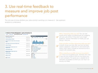 3. Use real-time feedback to
measure and improve job post
performance
The only way to know whether your Jobs activity is working is to measure it. Use applicant
analytics to understand:
Who’s interacting with your job? You can see
exactly which types of professionals are engaging
with your jobs online. If they aren’t your target
audience, use this information to modify your job
listing in real time.
How and when are they interacting with your job?
LinkedIn shows you how often your job has been
viewed, applied to, searched for, and shared with
others. Each metric includes an anonymous list of
viewers with detailed data.
Who’s viewed your profile once you’ve posted a
job? Once you’ve posted a job, members who view
it may visit your profile to find out more about you
or your company. This gives you a valuable list of
interested candidates to whom you can reach out
directly via InMail.
Recruiting for Small Business 39
 