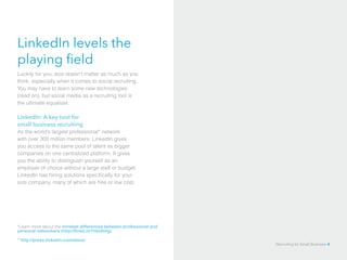 LinkedIn levels the
playing field
Luckily for you, size doesn’t matter as much as you
think, especially when it comes to social recruiting.
You may have to learn some new technologies
(read on), but social media as a recruiting tool is
the ultimate equalizer.
LinkedIn: A key tool for
small business recruiting
As the world’s largest professional* network
with over 300 million members, LinkedIn gives
you access to the same pool of talent as bigger
companies on one centralized platform. It gives
you the ability to distinguish yourself as an
employer of choice without a large staff or budget.
LinkedIn has hiring solutions specifically for your
size company, many of which are free or low cost.
*Learn more about the mindset differences between professional and
personal networkers (http://linkd.in/1hko0mg)
**http://press.linkedin.com/about
Recruiting for Small Business 4
 