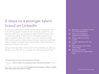 6 steps to a stronger talent
brand on LinkedIn
By now you’ve polished your profiles, posted killer job decsriptions, and
built a stunning pipeline of talent. But are candidates excited? Your job
becomes easier if you can leverage your talent brand to do some of the
recruiting heavy lifting. To stand out from the brands and perks of your
bigger competitors, share your passion, your vision, and your energy.
82% of talent acquisition leaders believe employer brand has a significant
impact on ability to hire great talent,* and top talent is 56% more likely to
care about finding the right culture.
Strong brands enjoy higher response rates from candidates and yield cost
savings of up to 50% per hire, as well as up to 28% lower turnover rate.**
01 Maximize your presence, involve
your entire organization
02 Reach your employee’s
networks (automatically!)
03 Nurture talent by sharing
content
04 Increase awareness with free
tools
05 Brand at scale with LinkedIn
Career Page
*2013 Global Recruiting Trends survey (http://slidesha.re/ObKsqP)			
**Eda Gultekin, What’s the Value of Your Employment Brand? (http://lnkd.in/valueofEB), (December
1, 2011).
Want a more in-depth view? Download The Employer Brand Playbook: 5 Steps to a Highly
Social Talent Brand (http://linkd.in/1hkoB7y)
06 Measure your brand
performance with Talent Brand
Index
Recruiting for Small Business 41
 