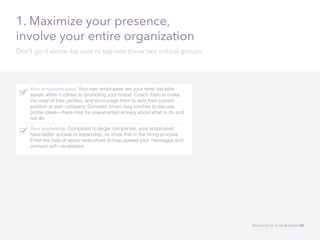 1. Maximize your presence,
involve your entire organization
Don’t go it alone—be sure to tap into these two critical groups:
Your employee base. Your own employees are your most valuable
assets when it comes to promoting your brand. Coach them to make
the most of their profiles, and encourage them to add their current
position at your company. Consider brown bag lunches to discuss
profile ideas—there may be unwarranted anxiety about what to do and
not do. 	
Your leadership. Compared to larger companies, your employees
have better access to leadership, so show that in the hiring process.
Enlist the help of senior executives to help spread your messages and
connect with candidates.
Recruiting for Small Business 42
 