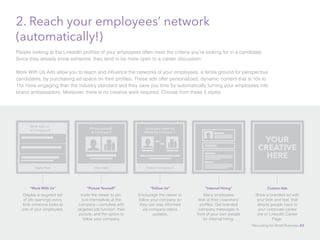 2. Reach your employees’ network
(automatically!)
People looking at the LinkedIn profiles of your employees often meet the criteria you’re looking for in a candidate.
Since they already know someone, they tend to be more open to a career discussion.
Work With Us Ads allow you to reach and influence the networks of your employees, a fertile ground for perspective
candidates, by purchasing ad space on their profiles. These ads offer personalized, dynamic content that is 10x to
15x more engaging than the industry standard and they save you time by automatically turning your employees into
brand ambassadors. Moreover, there is no creative work required. Choose from these 5 styles:
“Follow Us”
Encourage the viewer to
follow your company so
they can stay informed
via company status
updates.
Follow Company X
Grow your career by
following Company X
“Picture Yourself”
Invite the viewer to pic-
ture themselves at the
company—complete with
targeted job function, their
picture, and the option to
follow your company.
View Jobs
Picture yourself
at Company X
“Work With Us”
Display a targeted set
of job openings every
time someone looks at
one of your employees.
Work with us
at Company X
Apply Now
“Internal Hiring”
Many employees
look at their coworkers’
profiles. Get branded
company messages in
front of your own people
for internal hiring.
YOUR
CREATIVE
HERE
Custom Ads
Show a branded ad with
your look and feel, that
directs people back to
your corporate career
site or LinkedIn Career
Page.
Recruiting for Small Business 43
 