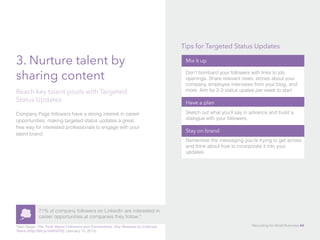 3. Nurture talent by
sharing content
Company Page followers have a strong interest in career
opportunities, making targeted status updates a great,
free way for interested professionals to engage with your
talent brand.
Reach key talent pools with Targeted
Status Updates
71% of company followers on LinkedIn are interested in
career opportunities at companies they follow.*
*Sam Gager, The Truth About Followers and Connections: Key Reasons to Cultivate
Yours (http://bit.ly/1e9VGTD), (January 15, 2013).
Mix it up
Don’t bombard your followers with links to job
openings. Share relevant news, stories about your
company, employee interviews from your blog, and
more. Aim for 2-3 status upates per week to start.
Have a plan
Sketch out what you’ll say in advance and build a
dialogue with your followers.
Stay on brand
Remember the messaging you’re trying to get across
and think about how to incorporate it into your
updates.
Tips for Targeted Status Updates
Recruiting for Small Business 44
 