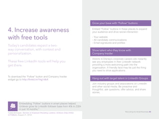 4. Increase awareness
with free tools
To download the “Follow” button and Company Insider
widget go to http://linkd.in/1hg1dbX
Today’s candidates expect a two-
way conversation, with context and
personalization.
These free LinkedIn tools will help you
get there.
Embedding “Follow” buttons in smart places helped
Unilever grow its LinkedIn follower base from 40k to 235k
in just 10 months.*
*Leela Srinivasan, Secrets of Employer Branding Leaders: Unilever (http://linkd.
in/1hfj6a5), (August 21, 2012).
Grow your base with “Follow” buttons
Embed “Follow” buttons in these places to expand
your audience and drive social interaction:
- Your website
- All candidate communications
- Email signatures and profiles
Show talent who they know with 			
Company Insider
Visitors to Disney’s corporate careers site instantly
see any employees in their LinkedIn network,
providing a more welcoming path into the
organization. A friendly face may be just the thing
you need to drive applications.
Hang out with target talent in LinkedIn Groups
Join industry groups and associations on LinkedIn
and other social media. Be proactive and
thoughtful, ask questions, offer advice, and share
stories.
Recruiting for Small Business 45
 