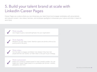 5. Build your talent brand at scale with
LinkedIn Career Pages
Career Pages are a place where you can showcase your talent brand and engage candidates with personalized,
and relevant content. Use videos, banners, and employee spotlights to showcase your culture and what it means to
work there.
Think visually.
Use images to give a real-world glimpse into your organization.✓
Think digitally.
Whatever you say, keep it brief. Attention spans are shorter online so be
punchy and to the point.✓
Think video.
You’ll be able to engage candidates more deeply if they hear real
people tell their own stories, so make video a core part of your strategy.✓
Think customized.
Adapt your content to viewers based on their LinkedIn profiles. You can
target your Career Pages based on a candidate’s job function, industry,
geography, and more.
✓
Recruiting for Small Business 46
 
