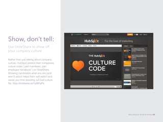 Show, don’t tell:
Rather than just talking about company
culture, HubSpot posted their companies
culture code (“part manifesto, part
employee handbook”) on SlideShare.
Showing candidates what you are (and
aren’t) about helps them self-select and
saves you time weeding out bad culture
fits. http://slidesha.re/1pNFqPb
Use SlideShare to show off
your company culture
Recruiting for Small Business 48
 