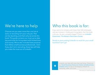 We’re here to help
Chances are you wear more than one hat at
work, or recruiting isn’t your only job. That
can be daunting, and that’s why we wrote this
book. This guide contains our most up-to-date
tips and tricks for hiring talent with limited time
and money. We’ve also included best practices
from fellow small business professionals. Even
if you don’t sit in recruiting, these tips will help
you make the most out of LinkedIn.
Who this book is for:
If you work at a company with fewer than 500 employees
and are involved in finding and hiring talent, then this book
is for you. (Is your company bigger? Check out LinkedIn
Essentials: The Modern Recruiters Guide)
Ready to start putting LinkedIn to work for your small
business? Let’s go!
LinkedIn can help with more than just hiring. Check out
our Small Business Resource Center (smallbusiness.
linkedin.com) for tips on leveraging LinkedIn for
marketing, sales, and more.
Recruiting for Small Business 5
 