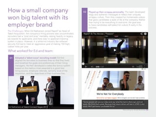 How a small company
won big talent with its
employer brand
The Challenges: When Ed Nathanson joined Rapid7 as Head of
Talent Acquisition, the company’s hiring process was uncoordinated,
recruiters had a “post and pray” mentality, relying heavily on legacy
job boards for applicants, and there was no applicant tracking
system in place. However, in a white-hot industry like software
security, Ed had to meet an aggressive goal of making 100 high-
caliber hires per year.
What worked for Ed and team:
01 Adopted a ‘talent scout’ recruiting model: Ed first
aligned his recruiters to business lines so that they lived
and breathed the goals and preferences of their hiring
managers. He then developed a sales-like bonus system
based on the metrics most essential to a good hire:
hiring source, employee referrals, seniority level of the
requisition, and the objectives of their business line.
02 Played up their scrappy personality: The team developed
edgy and authentic messages to reflect their uniquely
scrappy culture. Then they created fun homemade videos
that gave candidates a taste of life at the company. Rather
than trying to be everything to everyone, the goal was
to have candidates self-select for culture fit early in the
process.
Ed Nathanson at Talent Connect Vegas 2013
“Some people will see our video and say ‘what the heck is that crap’ and not
apply. We think that’s great. Because that means others will see it, LOVE it, and
apply. We’ll get better candidates for us.”
Recruiting for Small Business 50
 