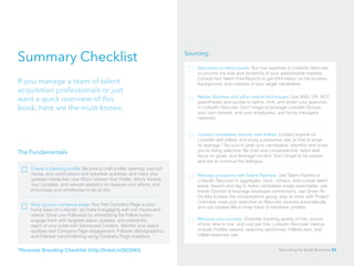 Summary Checklist
If you manage a team of talent
acquisition professionals or just
want a quick overview of this
book, here are the must-knows:
The Fundamentals
Create a dazzling profile. Be sure to craft a killer opening, use rich
media, and certifications and volunteer activities, and make your
updates interactive. Use Who’s Viewed Your Profile, Who’s Viewed
Your Updates, and network statistics to measure your efforts, and
encourage your employees to do so too.
Amp up your company page. Your free Company Page is your
home base on LinkedIn, so make it engaging with rich media and
videos. Grow your Followers by embedding the Follow button,
engage them with targeted status updates, and extend the
reach of your posts with Sponsored Content. Monitor your status
updates and Company Page engagement, Follower demographics
and Follower benchmarking using Company Page Analytics.
Sourcing
Contact candidates directly with InMail. Contact anyone on
LinkedIn with InMail, and enjoy a response rate 3x that of email
on average.* Be sure to grab your candidates’ attention and show
you’re being selective. Be brief and conversational, listen well,
focus on goals, and leverage content. Don’t forget to be patient
and ask to continue the dialogue.
Manage prospects with Talent Pipeline. Use Talent Pipeline in
LinkedIn Recruiter to aggregate, track, contact, and nurture talent
leads. Search and tag to make candidates easily searchable, use
Inside Opinion to leverage employee connections, use Smart-To-
Do lists to keep the conversations going, stay on track with Project
Overview, save your searches so Recruiter sources automatically,
and use Update Me to keep track of members’ profiles.
Get smart on talent pools. Run live searches in LinkedIn Recruiter
to uncover the size and dynamics of your addressable markets.
Consult free Talent Pool Reports to get information on the location,
background, and interests of your target candidates.
Master Boolean and other search techniques. Use AND, OR, NOT,
parentheses and quotes to define, limit, and widen your searches
in LinkedIn Recruiter. Don’t forget to leverage LinkedIn Groups,
your own network, and your employees’ and hiring managers’
networks.
Measure your success. Consider tracking quality of hire, source
of hire, time to hire, and cost per hire. LinkedIn Recruiter metrics
include Profiles viewed, searches performed, InMails sent, and
InMail response rate.
*Personal Branding Checklist (http://linkd.in/QCUIKI) Recruiting for Small Business 53
 