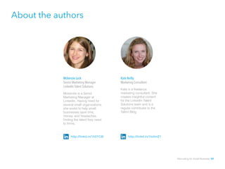 About the authors
Mckenzie Lock 			
Senior Marketing Manager 		
LinkedIn Talent Solutions	
Mckenzie is a Senior
Marketing Manager at
LinkedIn. Having hired for
several small organizations,
she works to help small
businesses save time,
money, and headaches,
finding the talent they need
to thrive.
Kate Reilly		
Marketing Consultant	
Kate is a freelance
marketing consultant. She
creates insightful content
for the LinkedIn Talent
Solutions team and is a
regular contributor to the
Talent Blog.
http://linkd.in/1h5YC8l http://linkd.in/1lu0mZ1
Recruiting for Small Business 59
 
