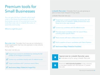 Premium tools for
Small Businesses
You can get a lot from LinkedIn—which we’ll
cover in this book­—but thousands of small
businesses use one of our premium sourcing
tools, Recruiter Lite or LinkedIn Recruiter, to
save time and money.
Which is right for you?
Recruiter Lite: Consider this if you are an individual or
small organization that has only sporadic or low volume
hiring needs.
Recruiter Lite lets you:
Expand your access to candidates by viewing the full
profiles of 3rd degree connections
LinkedIn Recruiter: Consider this if you are growing or
plan to have more frequent hiring needs.
LinkedIn Recruiter lets you:
Contact any candidate directly with 25 inMails/month
Target candidates with 7 premium search filters
And more (http://linkd.in/1oqw7Yc)
Expand your access to candidates by viewing the full
profiles of any of LinkedIn’s 300M professionals—even
those not in your own network
Contact any candidate with 50 inMails/month
Precisely target candidates with 16+ search filters,
including talent specific filters
And more (http://linkd.in/1eclJtw)
Work smarter with team collaboration tools
Build a pipeline of warm candidates with Talent Pipeline
Bookmark lnkd.in/productupdates to stay informed
on the latest updates and new features in LinkedIn
Recruiter
Special note for LinkedIn Recruiter users	 		
Indicates a tip for using LinkedIn Recruiter
Recruiting for Small Business 6
 