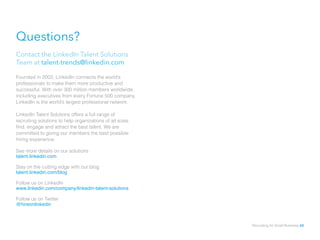 Questions?
Contact the LinkedIn Talent Solutions
Team at talent-trends@linkedin.com
Founded in 2003, LinkedIn connects the world’s
professionals to make them more productive and
successful. With over 300 million members worldwide,
including executives from every Fortune 500 company,
LinkedIn is the world’s largest professional network.
LinkedIn Talent Solutions offers a full range of
recruiting solutions to help organizations of all sizes
find, engage and attract the best talent. We are
committed to giving our members the best possible
hiring experience.
See more details on our solutions
talent.linkedin.com
Stay on the cutting edge with our blog
talent.linkedin.com/blog
Follow us on LinkedIn
www.linkedin.com/company/linkedin-talent-solutions
Follow us on Twitter
@hireonlinkedin
Recruiting for Small Business 60
 