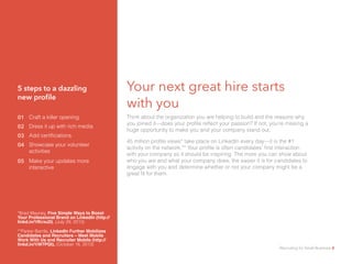Your next great hire starts
with you								
Think about the organization you are helping to build and the reasons why
you joined it—does your profile reflect your passion? If not, you’re missing a
huge opportunity to make you and your company stand out.
45 million profile views* take place on LinkedIn every day—it is the #1
activity on the network.** Your profile is often candidates’ first interaction
with your company so it should be inspiring. The more you can show about
who you are and what your company does, the easier it is for candidates to
engage with you and determine whether or not your company might be a
great fit for them.
01 Craft a killer opening
5 steps to a dazzling
new profile
02 Dress it up with rich media
03 Add certifications
04 Showcase your volunteer
activities
05 Make your updates more
interactive
*Brad Mauney, Five Simple Ways to Boost
Your Professional Brand on LinkedIn (http://
linkd.in/1fKrxuD), (July 29, 2013)
**Parker Barrile, LinkedIn Further Mobilizes
Candidates and Recruiters – Meet Mobile
Work With Us and Recruiter Mobile (http://
linkd.in/1iW7PQt), (October 16, 2013)
Recruiting for Small Business 8
 