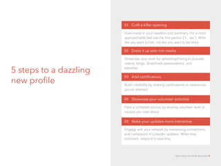 5 steps to a dazzling
new profile
01 Craft a killer opening
Over-invest in your headline and summary. For a more
approachable feel use the first person (“I…we”). Write
like you want to hire, not like you want to be hired.
02 Dress it up with rich media
Showcase your work by uploading/linking to pictures,
videos, blogs, SlideShare presentations, and
websites.
03 Add certifications
Build credibility by sharing certifications or clearances
you’ve attained.
04 Showcase your volunteer activities
Paint a complete picture by sharing volunteer work or
causes you care about.
05 Make your updates more interactive
Engage with your network by mentioning connections
and companies in LinkedIn updates. When they
comment, respond in real-time.
Recruiting for Small Business 9
 