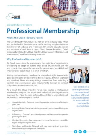Cloud Industry Forum
Professional Membership
CIF - PROFESSIONAL MEMBER BENEFITS
www.cloudindustryforum.org
Our ambition is
to bring business
consumers and
suppliers of Cloud
Services together
in a trusted and
sustainable
marketplace
The Cloud Industry Forum (CIF) is a not-for-profit industry body which
was established in direct response to the evolving supply models for
the delivery of software and IT services. CIF aims to educate, inform
and represent Cloud Service Users, Cloud Service Providers, Cloud
Infrastructure Providers, Cloud Resellers, Cloud System Integrators and
international Cloud Standards organisations.
About the Cloud Industry Forum
Why Professional Membership?
As Cloud moves into the mainstream, the majority of organisations
are looking to adopt or expand their cloud environments, yet risk
and complexities mean the demand for people who are skilled and
knowledgable about cloud is at an all time high.
Making the transition to cloud can be relatively straight forward with
good planning and preparation but it does require a different approach
and mind-set. There are many things to consider, from selecting a
solution that encompasses your requirements through to contract
obligations, business continuity etc.
As a result the Cloud Industry Forum has created a Professional
Membership program that allows both Individuals and organisations
to ensure they have the right skills and knowledge to understand and
exploit cloud technologies to the full.
	
	
Knowledge Hub - Gain real, expert knowledge to be more effective in
your job
Industry News - Stay ahead of the game and be more valuable to your
organisation
E- learning - Fast track your development and become the expert in
your organisation
Member Discounts - Save money and increase the resources available
to you and your organisation
Workshops and Events - Network with your peers and get to see the
latest cloud technologies and strategies
 