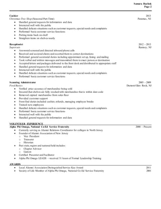 Samara Ruchok
Page 2
Cashier 2013
Christmas Tree Shop (Seasonal Part-Time) Paramus, NJ
 Handled general requests for information and data
 Interacted well with the public
 Handled delicate situations such as customer requests,special needs and complaints
 Performed basic customer service functions
 Putting items back on shelf
 Straighten items on shelves neatly
Receptionist 2012 - 2013
Supercuts Ramsey, NJ
 Answered screened and directed inbound phone calls
 Received and assisted clients and escorted them to correct destinations
 Performed general secretarial duties including appointment set up, faxing and mailing
 Took verbal and written messages and transmitted them to exact person or destination
 Accepted letters and packages delivered to the front desk and distributed to appropriate staff
 Handled general requests for information and data
 Interacted well with the public
 Handled delicate situations such as customer requests,special needs and complaints
 Performed basic customer service functions
Scanning Administrator 2003 - 2009
Food Basics Dumont/Glen Rock, NJ
 Verified price accuracy of merchandise being sold
 Ensured that shelves are fully stocked with merchandise that is within date code
 Removed expired merchandise from sales floor
 Provided customer support
 Front End duties included cashier, refunds, managing employee breaks
 Trained new employees
 Handled delicate situations such as customer requests,special needs and complaints
 Performed basic customer service functions
 Interacted well with the public
 Handled general requests for information and data
VOLUNTEER EXPERIENCE
Alpha Phi Omega, National Co-Ed Service Fraternity 2000 – Present
 Currently serving as Alumni Relations Coordinator for colleges in North Jersey
 Founder of Alumni Association of New Jersey
o Vice President
o Treasurer
o Historian
 Past state,region and national held includes:
o Chapter Advisor
o Liaison
 Certified Presenter and Facilitator
 Alpha Phi Omega LEADS – received 51 hours of Formal Leadership Training
AWARDS
 Local Alumni Association Distinguished Service Key Award 2011
 Society of Life Member of Alpha Phi Omega, National Co-Ed Service Fraternity 2001
 