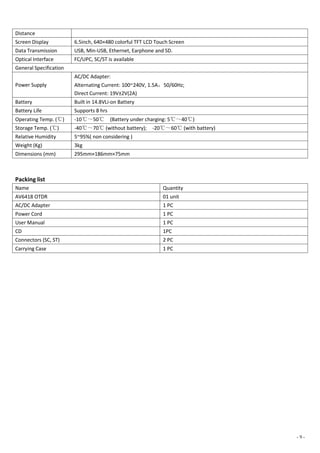 - 9 -
Distance
Screen Display 6.5inch, 640×480 colorful TFT LCD Touch Screen
Data Transmission USB, Min-USB, Ethernet, Earphone and SD.
Optical Interface FC/UPC, SC/ST is available
General Specification
Power Supply
AC/DC Adapter:
Alternating Current: 100~240V, 1.5A，50/60Hz;
Direct Current: 19V±2V(2A)
Battery Built in 14.8VLi-on Battery
Battery Life Supports 8 hrs
Operating Temp. (℃) -10℃～50℃ (Battery under charging: 5℃～40℃)
Storage Temp. (℃) -40℃～70℃ (without battery); -20℃～60℃ (with battery)
Relative Humidity 5~95%( non considering )
Weight (Kg) 3kg
Dimensions (mm) 295mm×186mm×75mm
Packing list
Name Quantity
AV6418 OTDR 01 unit
AC/DC Adapter 1 PC
Power Cord 1 PC
User Manual 1 PC
CD 1PC
Connectors (SC, ST) 2 PC
Carrying Case 1 PC
 
