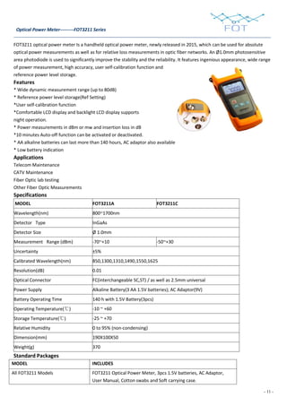 - 11 -
Optical Power Meter---------FOT3211 Series
FOT3211 optical power meter Is a handheld optical power meter, newly released in 2015, which can be used for absolute
optical power measurements as well as for relative loss measurements in optic fiber networks. An Ø1.0mm photosensitive
area photodiode is used to significantly improve the stability and the reliability. It features ingenious appearance, wide range
of power measurement, high accuracy, user self-calibration function and
reference power level storage.
Features
* Wide dynamic measurement range (up to 80dB)
* Reference power level storage(Ref Setting)
*User self-calibration function
*Comfortable LCD display and backlight LCD display supports
night operation.
* Power measurements in dBm or mw and insertion loss in dB
*10 minutes Auto-off function can be activated or deactivated.
* AA alkaline batteries can last more than 140 hours, AC adaptor also available
* Low battery indication
Applications
Telecom Maintenance
CATV Maintenance
Fiber Optic lab testing
Other Fiber Optic Measurements
Specifications
MODEL FOT3211A FOT3211C
Wavelength(nm) 800~1700nm
Detector Type InGaAs
Detector Size Ø 1.0mm
Measurement Range (dBm) -70~+10 -50~+30
Uncertainty ±5%
Calibrated Wavelength(nm) 850,1300,1310,1490,1550,1625
Resolution(dB) 0.01
Optical Connector FC(interchangeable SC,ST) / as well as 2.5mm universal
Power Supply Alkaline Battery(3 AA 1.5V batteries); AC Adaptor(9V)
Battery Operating Time 140 h with 1.5V Battery(3pcs)
Operating Temperature(℃) -10 ~ +60
Storage Temperature(℃) -25 ~ +70
Relative Humidity 0 to 95% (non-condensing)
Dimension(mm) 190X100X50
Weight(g) 370
Standard Packages
MODEL INCLUDES
All FOT3211 Models FOT3211 Optical Power Meter, 3pcs 1.5V batteries, AC Adaptor,
User Manual, Cotton swabs and Soft carrying case.
 