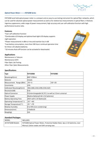 - 12 -
Optical Power Meter---------FOT3208 Series
FOT3208 hand held optical power meter is a compact and an easy-to-use testing instrument for optical fiber networks, which
can be used for absolute optical power measurements as well as for relative loss measurements in optical fibers. It features
ingenious appearance, wide range of power measurement, high accuracy and user self-calibration function with high
performance-to-price ratio.
Features
*User self calibration function
*Comfortable LCD display and optional back light LCD display supports
night operation
*Power measurements in dBm or mw and insertion loss in dB
*Low battery consumption, more than 240 hours continual operation time
for three 1.5V alkaline batteries
*10 minutes Auto-off function can be activated or deactivated.
Applications
Maintenance in Telecom
Maintenance CATV
Fiber Optic Lab Testing
Other Fiber Optic Measurements
Specifications
Type FOT3208A FOT3208C
Wavelength(nm) 800~1700nm
Detector InGaAs
Measurement Range (dBm) -70~+3 -50~+26
Uncertainty ±5%
Calibrated Wavelength(nm) 850,1300,1310,1490,1550,1625
Resolution(dB) 0.01
Optical Connector FC(interchangeable SC,ST) / as well as 2.5mm universal
Power Supply Alkaline Battery(3 AA 1.5V batteries)
Battery Operating Time 240 h with 1.5V Battery(3)
Operating Temperature(℃) -10 ~ +60
Storage Temperature(℃) -25 ~ +70
Relative Humidity 0 to 95% (non-condensing)
Dimension(mm) 175x82x33
Weight(g) 310
Standard Packages
MODEL INCLUDES
All FOT3208 Models FOT3208 Optical Power Meter, Protective Rubber Boot, 3pcs 1.5V batteries, User
Manual, Cotton swabs and Soft carrying case.
 