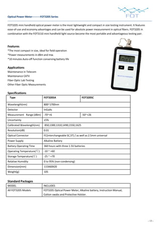 - 13 -
Optical Power Meter---------FOT3205 Series
FOT3205 mini handheld optical power meter is the most lightweight and compact in size testing instrument. It features
ease-of-use and economy advantages and can be used for absolute power measurement in optical fibers. FOT3205 in
combination with the FOT3110 mini handheld light source become the most portable and advantageous testing pair.
Features
*The most compact in size, ideal for field operation
*Power measurements in dBm and mw.
*10 minutes Auto-off function conserving battery life
Applications
Maintenance in Telecom
Maintenance CATV
Fiber Optic Lab Testing
Other Fiber Optic Measurements
Specifications
Type FOT3205A FOT3205C
Wavelength(nm) 800~1700nm
Detector InGaAs
Measurement Range (dBm) -70~+6 -50~+26
Uncertainty ±5%
Calibrated Wavelength(nm) 850,1300,1310,1490,1550,1625
Resolution(dB) 0.01
Optical Connector FC(interchangeable SC,ST) / as well as 2.5mm universal
Power Supply Alkaline Battery
Battery Operating Time 360 hours with three 1.5V batteries
Operating Temperature(℃) -10 ~ +60
Storage Temperature(℃) -25 ~ +70
Relative Humidity 0 to 95% (non-condensing)
Dimension(mm) 115X60X20
Weight(g) 105
Standard Packages
MODEL INCLUDES
All FOT3205 Models FOT3205 Optical Power Meter, Alkaline battery, Instruction Manual,
Cotton swabs and Protective Holster.
 