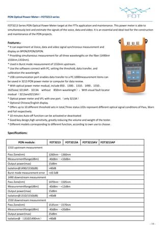 - 14 -
PON Optical Power Meter—FOT3213 series
FOT3213 Series PON Optical Power Meter target at the FTTx application and maintenance. This power meter is able to
simultaneously test and estimate the signals of the voice, data and video. It is an essential and ideal tool for the construction
and maintenance of the PON projects.
Features：
* It can experiment at Voice, data and video signal synchronous measurement and
display on BPON/EPON/GPON.
* Providing simultaneous measurement for all three wavelengths on the fiber (1490nm,
1550nm,1310nm).
* Used in Burst mode measurement of 1310nm upstream.
* Use the software connect with PC, setting the threshold, data transfer, and
calibration the wavelength.
* USB communication port enables data transfer to a PC.1000measurement items can
be saved in 3213 PON power meter or computer for data review.
* With optical power meter modual, include 850、1300、1310、1490、1550、
1625sixs( 3213AP，3213A without 850nm wavelength）；With visual fault locator
modual（3213and3213AV）
* Optical power meter and VFL with one port.（only 3213A）
* Optional Chinese/English display.
* Offers up to 10 different threshold sets in total,Three status LEDs represent different optical signal conditions of Pass, Warn
and Fail respectively.
* 10 minutes Auto-off function can be activated or deactivated
* Good key design,high sensitivity, greatly reducing the volume and weight of the tester.
* Different models corresponding to different function, according to own use to choose .
Specifications:
PON module: FOT3213 FOT3213A FOT3213AV FOT3213AP
1310 upstream measurement
Pass Zone(nm) 1260nm～1360nm
MeasurementRange(dBm) -40dBm～+10dBm
Output power(max) 15dBm
Isolation@1490/1550(dB) >40dB
Burst mode measurement error <±0.5dB
1490 downstream measurement
Pass Zone(nm) 1470nm～1505nm
MeasurementRange(dBm) -40dBm～+12dBm
Output power(max) 15dBm
Isolation@1310/1550(dB) >40dB
1550 downstream measurement
Pass Zone(nm) 1535nm～1570nm
MeasurementRange(dBm) -40dBm～+20dBm
Output power(max) 25dBm
Isolation@（1310/1490nm） >40dB
 