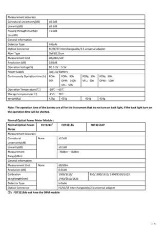 - 15 -
Measurement Accuracy
Connatural uncertainty(dB) ±0.5dB
Linearity(dB) ±0.1dB
Passing through insertion
Loss(dB)
<1.5dB
General Information
Detector Type InGaAs
Optical Connector FC/SC/ST Interchangeable/2.5 universal adapter
Fiber Type SM 9/125um
Measurement Unit dB/dBm/xW
Resolution (dB) 0.01dB
Operation Voltage(V) DC 3.3V～5.5V
Power Supply 3pc1.5V battery
Continuously Operation time (h) PON：
90h
PON：90h
OPM：100h
VFL：50h
PON：90h
VFL：50h
PON：90h
OPM：100h
Operation Temperature(℃) -10℃～60℃
Storage temperature(℃) -25℃～70℃
Weight(kg) 423g 425g 424g 424g
Note: The operation time of the battery are all for the instrument that do not turn on back light, if the back light turn on
the operation time will be shorted.
Normal Optical Power Meter Module：
Normal Optical Power
Meter
FOT3213
②
FOT3213A FOT3213AP
Measurement Accuracy
Connatural
uncertainty(dB)
None ±0.5dB
Linearity(dB) ±0.1dB
Measurement
Range(dBm)
-70dBm～+6dBm
General Information
Measurement Unit None dB/dBm
Resolution (dB) 0.01dB
Calibration
Wavelength(nm)
1300/1310/
1490/1550/1625
850/1300/1310/ 1490/1550/1625
Detector Type InGaAs
Optical Connector FC/SC/ST Interchangeable/2.5 universal adapter
②：FOT3213do not have the OPM module
 