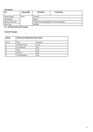 - 16 -
VFL Module：
VFL FOT3213○③ FOT3213A FOT3213AV
Output power None >0.5mW
Wavelength 650nm
Optical Connector FC/SC/STInterchangeable/2.5 universal adapter
Fiber Type SM/MM
③：FOT3213 without VFL module.
Standard Packages:
Model 3213 Series PON Optical Power Meter
Items Title Quantity
1 FOT3213 tester 1unit
2 User Manual 1pc
3 USB 1pc
4 Soft CD 1pc
5 1.5VAA Battery 3pc
 