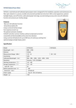 - 17 -
FOT3214 Optical Power Meter
FOT3214 , hand held and self-calibrated optical power meter is designed for the installation, operation and maintenance of a
fiber-optic network.It is a precise, durable and convenient portable test instrument. With a smart appearance, optional
backlight display, auto-off function, wide optical power test range, accurate testing accuracy and a new self-calibration
function and universal user interface design.
Features
New user self-calibration function
Extraordinary battery life
Unique universal interface design
Fast response,no warm-up
The optional automatic shutdown
FC/SC/ST and other common interface, without complicated conversion
Linear(mW) and Nonlinear(dBm) at the same time indication
Using a common AA batteries for up to 240 hours of continuous working time
optional background light display switch
Specification
Model FOT3214A FOT3214C
Wavelength（nm） 800～1700
Detector InGaAs
Measurement Range（dBm） -70～+6 -50～+26
Uncertainty ±5%
Calibrated Wavelength（nm） 850、980、1300、1310、1490、1550
Resolution linearity：0.1% /0.01dBm
Working Temperature（℃） -10～+60
Storage Temperature（℃） -25～+70
Auto-off（min） 10
Battery operation time（h） 240
Dimension（mm） 175×82×33
Power supply 3 pcs of AA 1.5V battery
Weight（g） 310
 