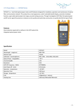 - 19 -
CATV Power Meter----------FOT3227 Series
FOT3227 is a hand held optical power meter and RF detector designed for installation, operation and maintenance of optical
fiber communication network. This product has a neat appearance, switch selectable backlit display, automatic shutdown
function, super wide optical power test range, accurate testing accuracy. Through investigation CATV fiber link optical power
and RF carrier signal the presence or absence can be quickly and easily help construction, to quickly identify the type of fault.
Features
Direct detection signal with or without in the CATV optical link.
Integrated optical power meter.
Specification
Model FOT3227
Wavelength range(nm) 800-1700
Detector type InGaAs
Calibrated wavelength(nm) 850, 1300, 1310,1490, 1550,1625
Optical Power Range(dBm) -70~3
Uncertainty(dB) ±5%
Resolution 0.01
CATV RF Frequency ID(Hz) 40~900Mhz
Auto Power-off (min) 10 minutes
Operation temperature -10~60°C
Operation Time 140 hours
Storage temperature -25~70°C
G.W. 320g(without battery)
Packing sizes 185mm(L)*84mm(W)*48mm(H)
 