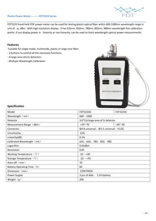 - 20 -
Plastic Power Meter----------FOT3233 Series
FOT3233 hand-held POF power meter can be used for testing plastic optical fiber within 600-1000nm wavelength range in
unit of w, dBm . With high resolution display . It has 635nm, 650nm, 780nm, 850nm, 980nm wavelength five calibration
points .It can display power in linearity or non-linearity, can be used to short-wavelength optical power measurements.
Features
-Suitable for single-mode, multimode, plastic or large core fiber;
- 2 buttons to control all the necessary functions
- A large area silicon detectors
- Multiple Wavelength Calibration
Specification
Model FOT3233A FOT3233C
Wavelength（nm） 600～1000
Detector 3.6*3.6 large area of Si detector
Measurement Range（dBm） +10~-70 +26~-50
Connector Φ3.8 universal、Φ2.5 universal、FC/SC
Uncertainty ±5%
Linearity(dB) 0.1%
Calibrated Wavelength（nm） 635，650，780，850，980
Logarithm 0.01dBm
Resolution 0.05
Working Temperature（℃） -10～+40
Storage Temperature（℃） -25～+70
Auto-off（min） 10
Battery Operating Time（h） 60
Dimension（mm） 150X74X26
Power Supply 3 pcs of AAA 1.5V battery
Weight（g） 200
 