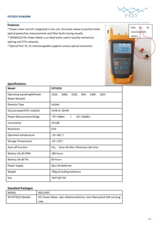 - 21 -
FOT3223 VFL&OPM
Features
* Power meter and VFL integrated in one unit, this tester allows to perform both
optical power/loss measurements and Fiber faults tracing visually.
* OPEM3223 VFL Power Meter is an ideal tester used in quickly mechanical
splicing and FTTx networks.
* Optical Port: FC, SC interchangeable supports various optical connectors.
Specifications
Model FOT3223
Operating wavelength(Power
Meter Module)
1310， 1490， 1550， 850， 1300， 1625
Detector Type InGaAs
Out put power(VFL module) 1mW or 10mW
Power Measurement Range -70~+3dBm / -50~+26dBm
Uncertainty ±0.5dB
Resolution 0.01
Operation temperature -10~+60 ℃
Storage Temperature -25~+70℃
Auto-off function Yes, Auto-off after 10minutes idle time
Battery Life @ OPM 180 hours
Battery Life @ VFL 60 hours
Power Supply 3pcs AA Batteries
Weight 700g (including batteries)
Size 192*102*50
Standard Packages
MODEL INCLUDES
All FOT3223 Models VFL Power Meter, 3pcs alkaline batteries, User Manualand Soft carrying
case.
With FC, SC,
interchangeable
adaptor
 