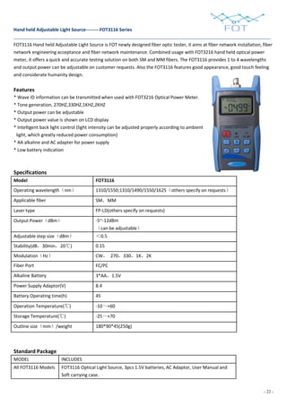 - 22 -
Hand held Adjustable Light Source---------FOT3116 Series
FOT3116 Hand held Adjustable Light Source is FOT newly designed fiber optic tester, it aims at fiber network installation, fiber
network engineering acceptance and fiber network maintenance. Combined usage with FOT3216 hand held optical power
meter, it offers a quick and accurate testing solution on both SM and MM fibers. The FOT3116 provides 1 to 4 wavelengths
and output power can be adjustable on customer requests. Also the FOT3116 features good appearance, good touch feeling
and considerate humanity design.
Features
* Wave ID information can be transmitted when used with FOT3216 Optical Power Meter.
* Tone generation, 270HZ,330HZ,1KHZ,2KHZ
* Output power can be adjustable
* Output power value is shown on LCD display
* Intelligent back light control (light intensity can be adjusted properly according to ambient
light, which greatly reduced power consumption)
* AA alkaline and AC adapter for power supply
* Low battery indication
Specifications
Model FOT3116
Operating wavelength（nm） 1310/1550;1310/1490/1550/1625（others specify on requests）
Applicable fiber SM，MM
Laser type FP-LD(others specify on requests)
Output Power（dBm） -5~-12dBm
（can be adjustable）
Adjustable step size（dBm） ＜0.5
Stability(dB，30min，20℃) 0.15
Modulation（Hz） CW， 270，330，1K，2K
Fiber Port FC/PC
Alkaline Battery 3*AA，1.5V
Power Supply Adaptor(V) 8.4
Battery Operating time(h) 45
Operation Temperature(℃) -10～+60
Storage Temperature(℃) -25～+70
Outline size（mm）/weight 180*90*45(250g)
Standard Package
MODEL INCLUDES
All FOT3116 Models FOT3116 Optical Light Source, 3pcs 1.5V batteries, AC Adaptor, User Manual and
Soft carrying case.
 