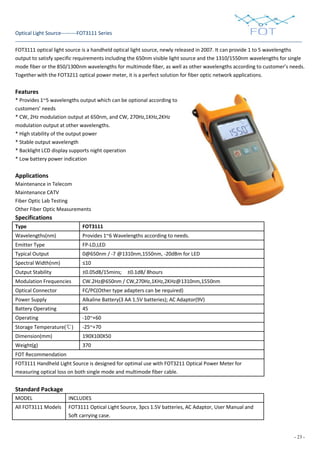 - 23 -
Optical Light Source---------FOT3111 Series
FOT3111 optical light source is a handheld optical light source, newly released in 2007. It can provide 1 to 5 wavelengths
output to satisfy specific requirements including the 650nm visible light source and the 1310/1550nm wavelengths for single
mode fiber or the 850/1300nm wavelengths for multimode fiber, as well as other wavelengths according to customer’s needs.
Together with the FOT3211 optical power meter, it is a perfect solution for fiber optic network applications.
Features
* Provides 1~5 wavelengths output which can be optional according to
customers’ needs
* CW, 2Hz modulation output at 650nm, and CW, 270Hz,1KHz,2KHz
modulation output at other wavelengths.
* High stability of the output power
* Stable output wavelength
* Backlight LCD display supports night operation
* Low battery power indication
Applications
Maintenance in Telecom
Maintenance CATV
Fiber Optic Lab Testing
Other Fiber Optic Measurements
Specifications
Type FOT3111
Wavelengths(nm) Provides 1~6 Wavelengths according to needs.
Emitter Type FP-LD,LED
Typical Output
Power(dBm)
0@650nm / -7 @1310nm,1550nm, -20dBm for LED
Spectral Width(nm) ≤10
Output Stability ±0.05dB/15mins; ±0.1dB/ 8hours
Modulation Frequencies CW.2Hz@650nm / CW,270Hz,1KHz,2KHz@1310nm,1550nm
CW,270Hz,1KHz,2KHzOptical Connector FC/PC(Other type adapters can be required)
Power Supply Alkaline Battery(3 AA 1.5V batteries); AC Adaptor(9V)
Battery Operating
Time(hour)
45
Operating
Temperature(℃)
-10~+60
Storage Temperature(℃) -25~+70
Dimension(mm) 190X100X50
Weight(g) 370
FOT Recommendation
FOT3111 Handheld Light Source is designed for optimal use with FOT3211 Optical Power Meter for
measuring optical loss on both single mode and multimode fiber cable.
Standard Package
MODEL INCLUDES
All FOT3111 Models FOT3111 Optical Light Source, 3pcs 1.5V batteries, AC Adaptor, User Manual and
Soft carrying case.
 
