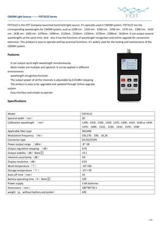 - 24 -
CWDM Light Source---------FOT3122 Series
FOT3122 is the FOT Company-launched hand-held light source. It’s specially used in CWDM system. FOT3122 has the
corresponding wavelengths for CWDM system, such as 1290 nm、1310 nm、1330 nm、1350 nm、1370 nm、1390 nm、1410
nm、1430 nm、1450 nm、1470nm、1490nm、1510nm、1530nm、1550nm、1570nm、1590nm、1610nm. It can output several
wavelengths at the same time. And also it has the functions of wavelength recognition and online upgrade for convenient
extension. This product is easy to operate and has practical functions. It’s widely used for the testing and maintenance of the
CWDM system.
Features
It can output up to eight wavelength simultaneously
Work modes are multiple and optional. It can be applied in different
environments
wavelength recognition function
The output power of all the channels is adjustable by 0.01dBm stepping
The product is easy to be upgraded and updated through Online upgrade
system
Easy interface and simple to operate
Specifications
Model FOT3122
Spectral width（nm） 20
Calibration wavelength （nm） 1290、1310、1330、1350、1370、1390、1410、1430 or 1450、
1470、1490、1510、1530、1550、1570、1590
Applicable fiber type SM,MM
Modulation frequency （Hz） CW,270，330，1K,2K
Connector type (FC/SC/ST)PC
Power output range （dBm） -8~-18
Output regulation stepping （dB） 0.01
Output stability（dB）Note① <0.1
Inherent uncertainty（dB） 5%
Display resolution（dB） 0.01
Work temperature（℃） -10~+60
Storage temperature（℃） -25~+70
Auto-off time（min） 10
Battery operating time（h）Note② 120
Power supply 3 AA batteries
Dimensions（mm） 180*90*36.5
weight（g，without battery and jacket） 420
 