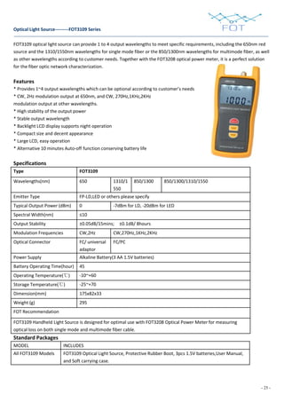 - 25 -
Optical Light Source---------FOT3109 Series
FOT3109 optical light source can provide 1 to 4 output wavelengths to meet specific requirements, including the 650nm red
source and the 1310/1550nm wavelengths for single mode fiber or the 850/1300nm wavelengths for multimode fiber, as well
as other wavelengths according to customer needs. Together with the FOT3208 optical power meter, it is a perfect solution
for the fiber optic network characterization.
Features
* Provides 1~4 output wavelengths which can be optional according to customer’s needs
* CW, 2Hz modulation output at 650nm, and CW, 270Hz,1KHz,2KHz
modulation output at other wavelengths.
* High stability of the output power
* Stable output wavelength
* Backlight LCD display supports night operation
* Compact size and decent appearance
* Large LCD, easy operation
* Alternative 10 minutes Auto-off function conserving battery life
Specifications
Type FOT3109
Wavelengths(nm) 650 1310/1
550
850/1300 850/1300/1310/1550
Emitter Type FP-LD,LED or others please specify
Typical Output Power (dBm) 0 -7dBm for LD, -20dBm for LED
Spectral Width(nm) ≤10
Output Stability ±0.05dB/15mins; ±0.1dB/ 8hours
Modulation Frequencies CW,2Hz CW,270Hz,1KHz,2KHz
Optical Connector FC/ universal
adaptor
FC/PC
Power Supply Alkaline Battery(3 AA 1.5V batteries)
Battery Operating Time(hour) 45
Operating Temperature(℃) -10~+60
Storage Temperature(℃) -25~+70
Dimension(mm) 175x82x33
Weight (g) 295
FOT Recommendation
FOT3109 Handheld Light Source is designed for optimal use with FOT3208 Optical Power Meter for measuring
optical loss on both single mode and multimode fiber cable.
Standard Packages
MODEL INCLUDES
All FOT3109 Models FOT3109 Optical Light Source, Protective Rubber Boot, 3pcs 1.5V batteries,User Manual,
and Soft carrying case.
 