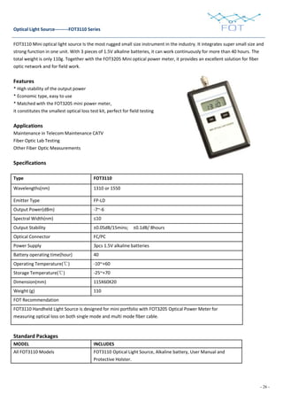 - 26 -
Optical Light Source---------FOT3110 Series
FOT3110 Mini optical light source Is the most rugged small size instrument in the industry. It integrates super small size and
strong function in one unit. With 3 pieces of 1.5V alkaline batteries, it can work continuously for more than 40 hours. The
total weight is only 110g. Together with the FOT3205 Mini optical power meter, it provides an excellent solution for fiber
optic network and for field work.
Features
* High stability of the output power
* Economic type, easy to use
* Matched with the FOT3205 mini power meter,
it constitutes the smallest optical loss test kit, perfect for field testing
Applications
Maintenance in Telecom Maintenance CATV
Fiber Optic Lab Testing
Other Fiber Optic Measurements
Specifications
Type FOT3110
Wavelengths(nm) 1310 or 1550
Emitter Type FP-LD
Output Power(dBm) -7~-6
Spectral Width(nm) ≤10
Output Stability ±0.05dB/15mins; ±0.1dB/ 8hours
Optical Connector FC/PC
Power Supply 3pcs 1.5V alkaline batteries
Battery operating time(hour) 40
Operating Temperature(℃) -10~+60
Storage Temperature(℃) -25~+70
Dimension(mm) 115X60X20
Weight (g) 110
FOT Recommendation
FOT3110 Handheld Light Source is designed for mini portfolio with FOT3205 Optical Power Meter for
measuring optical loss on both single mode and multi mode fiber cable.
Standard Packages
MODEL INCLUDES
All FOT3110 Models FOT3110 Optical Light Source, Alkaline battery, User Manual and
Protective Holster.
 