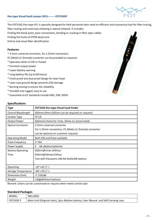 - 27 -
Pen-type Visual Fault Locator (VFL)---------FOT3105P
The FOT3105 Pen-type VFL is specially designed for field personnel who need an efficient and economical tool for fiber tracing,
fiber routing and continuity checking in optical network. It includes:
Finding the break point, poor connections, bending or cracking in fiber optic cables.
Finding the faults of OTDR dead zone
End-to-end visual fiber identification
Features
* 2.5mm universal connector, for 1.25mm connectors
FC (Male)-LC (Female) convertor can be provided on requests.
* Operates either in CW or Pulsed
* Constant output power
* Lower Battery warning
* Long battery life (up to 60 hours)
* Crash-proof and dust-proof design for laser head
* Laser case ground design prevents ESD damage
* Burning testing to ensure the reliability.
* Portable and rugged, easy to use
* Guarantee to CE standards include EMC, EMI, ROHS
Specifications
Type FOT3105 Pen-type Visual Fault Finder
Central Wavelength 650nm±10nm (635nm can be required on request)
Emitter Type FP-LD
Output Power Optional choice for 1mw, 10mw on actual needs
Optical Connector 2.5mm universal connector
For 1.25mm connectors, FC (Male)-LC (Female) convertor
can be optional on customer requests
Operating Model Both CW and Pulse available
Pulse Frequency 2~3Hz
Power Supply 2 AA alkaline batteries
Battery Operating
Time
650nm@1mw ≥65hour
650nm@10mw≥15hour
Test with Panasonic LR6 AA ALKALINE battery
Operating -10~+45 (℃)
Storage Temperature -40~+70 (℃)
Dimension (mm) ￠15X180
Weight 120g(Without battery)
Remark: Colors can be customized on request when meets certain qty!
Standard Packages
MODEL INCLUDES
FOT3105 P Main Unit (Original color), 2pcs Alkaline battery, User Manual, and Soft Carrying case.
 