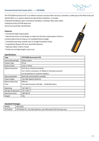 - 28 -
Economical Visual Fault Locator (VFL) ---------FOT3105N
The FOT3105N Economical VFL is an efficient and low cost basic fiber test tool, it provides a visible way to find fiber faults and
identify fibers in an optical network during and after installation. It includes:
Finding the breakpoint, poor connections, bending or cracking in fiber optic cables.
Finding the faults of OTDR dead zone
End-to-end visual fiber identification
Features
* Constant & stable output power
* Special laser driver circuit design, to make sure the laser output power remains a
constant power level as long as in an available battery voltage.
* Low battery warning, reminds users to change the battery timely.
* Long battery life(up to 40 hours with AAA batteries)
* Operates either in CW or Pulsed
* Pocket size and light weight, easy to use
Specifications
Type FOT3105N Economical VFL
Central Wavelength 650nm±10nm
Emitter Type FP-LD
Output Power 1mw or 10mw
Optical Connector FC/2.5mm universal connector
For 1.25mm connectors, FC (Male)-LC (Female) convertor
can be optional on customer requests
Operating Model Both CW and Pulse(2Hz) available
Power Supply Two AAA alkaline batteries
Battery Operating
Time
40hours
Test with Panasonic LR6 AAA ALKALINE battery
Operating -10~+60 (℃)
Storage Temperature -25~+70 (℃)
Dimension (mm) 100*30*18
Weight 37g
Standard Packages
MODEL INCLUDES
FOT3105N FOT3105N VFL, Two AAA batteries, User Manualand Soft Carrying case.
 
