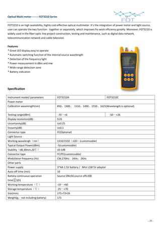 - 29 -
Optical Multi-meter---------FOT3210 Series
FOT3210 is an high availability, highly cost-effective optical multimeter. It’s the integration of power meter and light source,
user can operate the two function together or separately, which improves his work efficiency greatly. Moreover, FOT3210 is
widely used in the fiber-optic line project construction, testing and maintenance, such as digital data network,
telecommunication network and cable television.
Features
* Great LED display,easy to operate
* Automatic switching function of the internal source wavelength
* Detection of the frequency light
* Power measurement in dBm and mw
* Wide-range detection zone
* Battery indication
Specification
Instrument model/ parameters FOT3210A FOT3210C
Power meter
Calibration wavelength(nm) 850、1300、 1310、1490、1550、1625(Wavelength is optional)
Testing range(dBm) -70～+6 -50～+26
Display resolution(dB) 0.01
Uncertainty(dB) ≤±0.25
linearity(dB) ≤±0.1
Connector type FC(Optional)
Light Source
Working wavelengh（nm） 1310/1550（±20）(customizable)
Typical Output Power(dBm) -5(customizable)
Stability（dB,30min,20℃） ≤0.1dB
Connector type FC/PC(customizable)
Modulation frequency (Hz) CW,270Hz，1KHz，2KHz
Other parts
Power supply 3*AA 1.5V battery / Mini USB 5V adapter
Auto-off time (min) 10
Battery continuous operation
time②)(h)
Source ON≥50,source off≥200
Working temperature（℃） -10～+60
Storage temperature（℃） -25～+70
Size(mm) 171×73×26
Weight(g，not including battery) 175
 