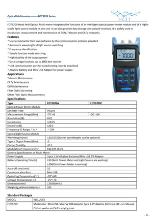 - 30 -
Optical Multi-meter---------FOT3209 Series
FOT3209 Hand held Optical Multi-meter Integrates the functions of an intelligent optical power meter module and of a highly
stable light source module in one unit. It can also provide data storage and upload functions. It is widely used in
installation ,measurement and maintenance of DDN, Telecom and CATV networks.
Features
* Users could write their own software by the communication protocol provided
* Automatic wavelength of light source switching
* Frequency identification.
* Simple function mode switching
* High stability of the output power
* Data storage function, up to 1000 test records
* USB communication port for saved testing records download
* Alkaline Battery and Mini USB Adapter for power supply
Applications
Telecom Maintenance
CATV Maintenance
DDN Maintenance
Fiber Optic lab testing
Other Fiber Optic Measurements
Specifications
Type FOT3209A FOT3209C
Optical Power Meter Module
Detector Type InGaAs
Measurement Range(dBm) -70~+6 -50~+26
Rosolution(dB) 0.01
Uncertainty ≤±0.25
linearity (dB) ≤±0.1
Frequency ID Range（Hz） ＜10K
Optical Light Source Module
Wavelengths(nm) 1310/1550(other wavelengths can be optional)
Typical Ouput Power(dBm) -5
Output Stability ≤0.1
Modulation Frequencies(Hz) CW,270,1K,2K
General Specifications of Multi Meter
Power Supply 3 pcs 1.5V Alkaline Batteries/Mini USB 5V Adapter
Battery Operating Time(h) ≥50 (Both Power Meter and Light Source are working)
≥200(Only Power Meter is working)
Auto-off time (min) 10
Communication Port Mini USB
Operating Temperature(℃) -10~+60
Storage Temperature(℃) -25~+70
Dimension(mm) 175X90X44.5
Weight (g,without batteries) 265
Standard Packages
MODEL INCLUDES
FOT3209 Multimeter, Mini USB cable,5V USB Adapter,3pcs 1.5V Alkaline Batteries,CD,User Manual,
Cotton swabs and Soft carrying case.
 