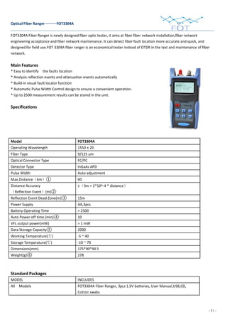- 31 -
Optical Fiber Ranger ---------FOT3304A
FOT3304A Fiber Ranger is newly designed fiber optic tester, it aims at fiber fiber network installation,fiber network
engineering acceptance and fiber network maintenance. It can detect fiber fault location more accurate and quick, and
designed for field use.FOT 3304A fiber ranger is an economical tester instead of OTDR in the test and maintenance of fiber
network.
Main Features
* Easy to identify the faults location
* Analysis reflection events and attenuation events automatically
* Build-in visual fault locator function
* Automatic Pulse Width Control design to ensure a convenient operation.
* Up to 2500 measurement results can be stored in the unit.
Specifications
Model FOT3304A
Operating Wavelength 1550 ± 20
Fiber Type 9/125 um
Optical Connector Type FC/PC
Detector Type InGaAs APD
Pulse Width Auto adjustment
Max.Distance（km）① 60
Distance Accuracy
（Reflection Event）(m)②
±（3m + 2*10^-4 * distance）
Reflection Event Dead Zone(m)③ 15m
Power Supply AA,3pcs
Battery Operating Time > 2500
Auto Power-off time (min)④ 10
VFL output power(mW) > 1 mW
Data Storage Capacity⑤ 2000
Working Temperature(℃) -5 ~ 40
Storage Temperature(℃) -10 ~ 70
Dimensions(mm) 175*90*44.5
Weight(g)⑥ 278
Standard Packages
MODEL INCLUDES
All Models FOT3304A Fiber Ranger, 3pcs 1.5V batteries, User Manual,USB,CD,
Cotton swabs
 