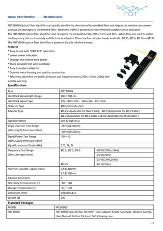 - 32 -
Optical Fiber Identifier---------FOT3306B Series
FOT3306B Optical Fiber Identifier can quickly identify the direction of transmitted fiber and display the relative core power
without any damages to the bended fiber. When the traffic is present,the intermittently audible tone is activated.
The FOT3306B optical fiber identifier also recognize the modulation like,270Hz,1kHz and 2kHz .When they are used to detect
the frequency, the continuously audible tone is activated.There are four adapter heads available: Ø0.25, Ø0.9, Ø2.0 and Ø3.0.
The FOT3306B optical fiber identifier is powered by a 9V alkaline battery .
Features
* Easy-to-use with “ONE KEY” operation.
* Lower power indication
* Displays the relative core power
* More accurate test with Sunshade
* Easy-to-replace adaptors
* Durable metal housing and quality construction
* Efficiently identifies the traffic direction and frequency tone (270Hz, 1KHz, 2KHz) with
audible warning.
Specifications
Standard Packages
MODEL INCLUDES
FOT3306B FOT3306B Optical Fiber Identifier, 4pcs adapter heads, Sunshade, Alkaline battery,
User Manual, Cotton Stick and Soft Carrying case.
Type FOT3306B
Identified Wavelength Range 800-1700 nm
Identified Signal Type CW, 270Hz±5%，1kHz±5%，2kHz±5%
Detector Type Ø1mm InGaAs 2pcs
Adapter Type Ø0.25 (Applicable for Bare Fiber)，Ø0.9 (Applicable for Ø0.9 Cable )
Ø2.0 (Applicable for Ø2.0 Cable ), Ø3.0 (Applicable for Ø3.0 Cable )
Signal Direction Left & Right LED
Singe Direction Test Range
(dBm, CW/0.9mm bare fiber)
-46~10(1310nm)
-50~10(1550nm)
Signal Power Test Range
(dBm, CW/0.9mm bare fiber)
-50~+10
Signal Frequency Display (Hz) 270, 1k, 2k
Frequency Test Range
(dBm, Average Value)
Ø0.9, Ø2.0, Ø3.0 -30~0 (270Hz,1KHz)
-25~0 (2KHz)
Ø0.25
-25~0 (1KHz,2KHz)
-20~0 (2KHz)
Insertion Loss(dB, Typical Value) 0.8 (1310nm)
2.5 (1550nm)
Alkaline Battery(V) 9
Operating Temperature(℃) -10－+60
Storage Temperature(℃) -25－+70
Dimension (mm) 196X30.5X27
Weight (g) 200
 
