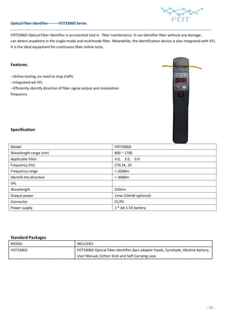 - 33 -
Optical Fiber Identifier---------FOT3306D Series
FOT3306D Optical Fiber Identifier is an essential tool in fiber maintenance. It can identifier fiber without any damage ,
can detect anywhere in the single-mode and multimode fiber. Meanwhile, the identification device is also integrated with VFL.
It is the ideal equipment for continuous fiber online tests.
Features;
--Online testing ,no need to stop traffic
--Integrated wit VFL
--Efficiently identify direction of fiber signal output and modulation
frequency
Specification:
Model FOT3306D
Wavelength range (nm) 800 ~ 1700
Applicable Fiber 3.0, 2.0, 0.9
Frequency (Hz) 270,1K, 2K
Frequency range >-20dBm
Identify the direction >-30dBm
VFL
Wavelength 650nm
Output power 1mw (10mW optional)
Connector FC/PC
Power supply 2 * AA 1.5V battery
Standard Packages
MODEL INCLUDES
FOT3306D FOT3306D Optical Fiber Identifier,3pcs adapter heads, Sunshade, Alkaline battery,
User Manual, Cotton Stick and Soft Carrying case.
 