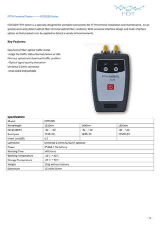 - 34 -
FTTH Terminal Tester---------FOT3228 Series
FOT3228 FTTH tester is a specially designed for portable instruments for FTTH terminal installation and maintenance , It can
quickly and easily detect optical fiber terminal optical fiber condition, With universal interface design and multi-interface
option so that products can be applied to detect a variety of environments.
Key Features:
Easy test of fiber optical traffic status
-Judge the traffic status:Normal,Failure or Idle
Find out upload and download traffic problem
- Optical signal quality evaluation
Universal 2.5mm connector
-small sized and portable
Specification
Model FOT3228
Wavelength 1310nm 1490nm 1550nm
Range(dBm) -30 -- +10 -30 -- +10 -30 -- +20
Band pass 1310±50 1490±10 15500±10
Insert Loss(dB) ≤ 2
Connector Universal 2.5mm,FC/SC/ST optional
Power 2*AAA 1.5V battery
Working Time ≥40 hours
Working Temperature -10℃ ~ 60℃
Storage Temperature -25℃ ~ 70℃
Weight 110g without battery
Dimension 121×69×25mm
 