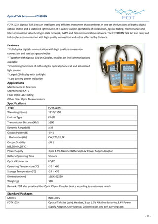 - 35 -
Optical Talk Sets----------FOT4103N
FOT4103N Optical Talk Set is an intelligent and efficient instrument that combines in one set the functions of both a digital
optical phone and a stabilized light source. It is widely used in operations of installation, optical testing, maintenance and
fiber attenuation value testing in data network, CATV and Telecommunication network. The FOT4103N Talk Set can carry out
full-duplex communication with high quality connection and not be affected by distance.
Features
* Full-duplex digital communication with high quality conversation
connection and low background noise
* Together with Optical Clip-on Coupler, enables on line communications
available
* Combining functions of both a digital optical phone call and a stabilized
light source.
* Large LCD display with backlight
* Low battery power indication
Applications
Maintenance in Telecom
Maintenance CATV
Fiber Optic Lab Testing
Other Fiber Optic Measurements
Specifications
Type FOT4103N
Wavelength(nm) 1310/1550
Emitter Type FP-LD
Transmission Distance(KM) ≥100
Dynamic Range(dB) ≥ 33
Output Power(dB) -5~-7
Modulation(Hz) CW,270,1K,2K
Output Stability
(dB,30min,20 °C )
≤ 0.1
Power Supply 3 pcs 1.5V Alkaline Batteries/8.4V Power Supply Adaptor
Battery Operating Time 5 hours
Optical Connector FC/PC
Operating Temperature(°C) -10 ~ +60
Storage Temperature(°C) -25 ~ +70
Dimension(mm) 198X102X50
Weight(g) 310
Remark: FOT also provides Fiber Optic Clipon Coupler device according to customers needs
Standard Packages
MODEL INCLUDES
FOT4103N Optical Talk Set (pair), Headset, 3 pcs 1.5V Alkaline Batteries, 8.4V Power
Supply Adaptor, User Manual, Cotton swabs and soft carrying case.
 