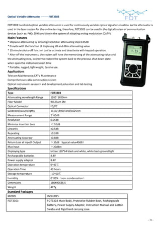 - 36 -
Optical Variable Attenuator ---------FOT3303
FOT3303 handhold optical variable attenuator is used for continuously variable optical signal attenuation. As the attenuator is
used in the laser system for the on-line testing, therefore, FOT3303 can be used in the digital system of communication
devices (such as: PHD, SDH) and also in the system of adopting analog modulation (CATV)
Main Features
* stepwise attenuating by circumgyrated dial: attenuating step 0.05dB
* Provide with the function of displaying dB and dBm attenuating value
* 10 minutes Auto-off function can be activate and deactivate with keypad operation.
* After off the instruments, the system will have the memorizing of the attenuating value and
the attenuating step, in order to restore the system back to the previous shut down state
when open the instruments next time
* Portable, rugged, lightweight; Easy to use.
Applications
Telecom Maintenance,CATV Maintenance
Comprehensive cable construction system
Optical instruments research and development,education and lab testing
Specifications
Type FOT3303
Attenuating wavelength Range 1260~1650nm
Fiber Model 9/125um SM
Optical Connector FC/PC
Calibrated wavelengths 1310/1490/1550/1625nm
Measurement Range 2~60dB
Resolution 0.05dB
Minimize Insertion Loss ＜2.0dB
Linearity ±0.5dB
Repeating ±0.2dB
Attenuating Accuracy ±0.8dB
Return Loss at Input/ Output ＞35dB（typical value40dB）
Max input ＋20dBm
Displaying type lattice 128*64 black and white, white back ground light
Rechargeable batteries 8.4V
Power supply adaptor 8.4V
Operation temperature 0~40℃
Operation Time 40 hours
Storage temperature -10~60℃
humidity 0~85%（non- condensation）
Dimensions 180X90X36.5
Weight 427g
Standard Packages
MODEL INCLUDES
FOT3303 FOT3303 Main Body, Protective Rubber Boot, Rechargeable
battery, Power Supply Adaptor, Instruction Manual and Cotton
Swabs and Rigid hard carrying case.
 