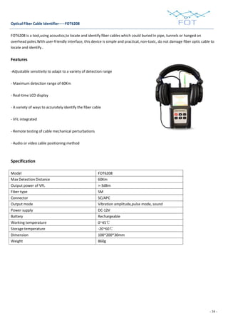 - 38 -
Optical Fiber Cable Identifier-----FOT6208
FOT6208 is a tool,using acoustics,to locate and identify fiber cables which could buried in pipe, tunnels or hanged on
overhead poles.With user-friendly interface, this device is simple and practical, non-toxic, do not damage fiber optic cable to
locate and identify..
Features
-Adjustable sensitivity to adapt to a variety of detection range
- Maximum detection range of 60Km
- Real-time LCD display
- A variety of ways to accurately identify the fiber cable
- VFL integrated
- Remote testing of cable mechanical perturbations
- Audio or video cable positioning method
Specification
Model FOT6208
Max Detection Distance 60Km
Output power of VFL >-3dBm
Fiber type SM
Connector SC/APC
Output mode Vibration amplitude,pulse mode, sound
Power supply DC-12V
Battery Rechargeable
Working temperature 0~45℃
Storage temperature -20~60℃
Dimension 100*200*30mm
Weight 860g
 