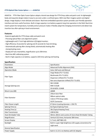- 3 -
FTTH Optical Fiber Fusion Splicer---------AV6471A
AV6471A FTTH Fiber Optic Fusion Splicer adopts a brand new design for FTTH Drop cable and patch cord. Its lightweight
body and exquisite design makes it easy to use even under a confined space. With new fiber imagery system and digital
design, image display is more delicate and clearer. Real-time embedded operation system provides user-friendly operation
interface and more useful functions. Built-in large capacity Li-on battery supports long time operation in the field. Real-time
match system for temperature, humidity and air pressure makes it flexibly adapt the changing environment and obtain low
insertion loss after splicing in harsh environment.
Features:
-Especial applicable for FTTH drops cable and patch cord.
- Precising optical fiber core alignment system
- Lightweight and 5.7 inch high definition LCD digital monitor;
- High efficiency: 8 seconds for splicing and 25 seconds for heat shrinking;
- Automatically splicing after closing shield, automatically heating after
closing heating cover;
- Display X/Y axis meanwhile, magnification up to 304 times
- Real time ARC calibrating system
- Built-in high capacity Li-on battery, supports 220 times splicing and heating.
Specification
Parameters Specification
Align Mode Advanced Profile Alignment (PAS)
Operation Mode Auto, Half-auto and Manual
Fiber Types
Singe Mode (ITU-T G.652)
Multimode (ITU-T G.651)
Dispersion shifted (ITU-T G.653)
Non-zero dispersion shifted (ITU-T G.655)
Average Splicing Loss
SM: 0.02dB
MM: 0.01dB
DS & NZDS: 0.04dB
Return Loss (dB) ≥60dB
Fiber Diameter
250um bare fiber
900um optical cable
3.0mm FTTH Drop Cable;
SC/FC Connector
Fiber Cleave Length 8~16mm (coating diameter < 250 祄)
Splicing Time (s) 8s (Typical Splicing Time)
Heating Time (s) 30s (Typical Heating Time)
Data Transmission USB & VGA
Heat-Shrinkable Tube 40mm, 60mm and a series of micro Heat-Shrinkable Tubing
Magnification Vertical 152 times, horizontal 304 times.
Screen Display 5.7 inch, 640*480 LCD.
Backlight Built-in super High-brightness LED supply convenience for
night work
General Specification
Power Supply Built in 11.1V Li-on Battery with AC Adaptor
 