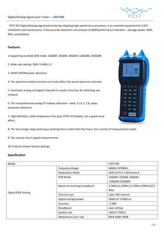 - 39 -
Digital/Analog Signal Lever Tester-----FOT1703
FOT1703 Digital/Analog signal level tester,by adapting high-speed micro processor, is an essential equipment for CATC
installation and maintenance. It has accurate detection and analysis of QAM performance indicators - average power, MER,
BER, constellation.
Features:
1.Supporting multiple DVB mode: 16QAM, 32QAM, 64QAM, 128QAM, 256QAM.
2. Wide rate setting: 1MS / S-9MS / S.
3. QPSK COFDM power detection.
4. The spectrum analysis function can truly reflect the actual spectrum channels.
5. Automatic analog and digital channels to create a function for detecting any
network.
6. The comprehensive analog TV indexes detection - level, V / A, C / N, slope,
automatic detection.
7. High-definition, wide temperature four gray FSTN LCD display, has a good visual
effect.
8. The fast charge, long continuous working time is more than five hours, for a variety of measurement needs.
9. The reverse return signal measurements.
10. A key to restore factory settings
Specification
Model FOT1703
Digital DVB Testing
Frequency Range 46MHz~870MHz
Modulation Mode DVB-C/ITU-T J.83-Annex A
DVB Mode 16QAM, 32QAM, 64QAM,
128QAM,256QAM
Spectrum scanning broadband 2.5MHz,6.25MHz,12.5MHz,25MHz,62.5
MHz
Channel scan Upto 100 channel
Digital average power 30dB uV~110dB uV
accuracy 2.5dB
Broadband User setting
Symbol rate 1MS/S~7MS/S
Modulation error rate MER 20dB~39dB
 